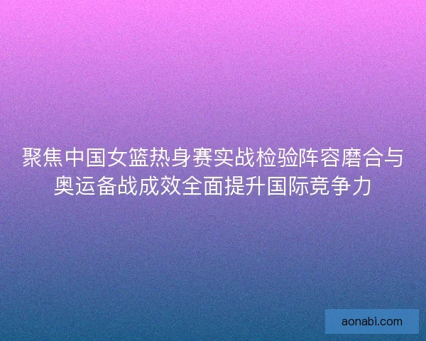 聚焦中国女篮热身赛实战检验阵容磨合与奥运备战成效全面提升国际竞争力