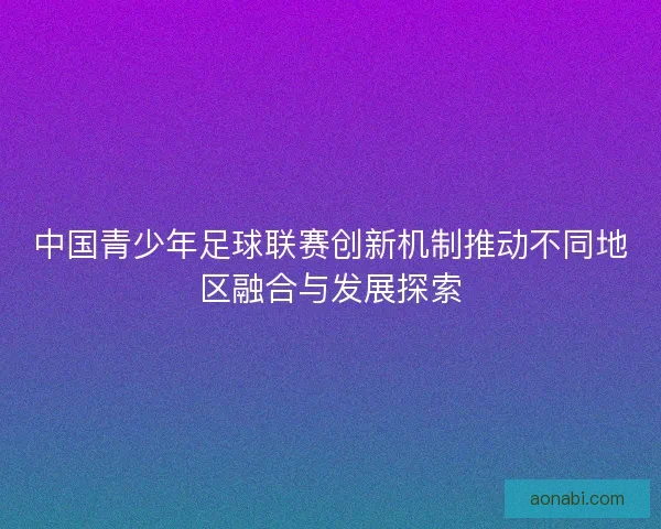中国青少年足球联赛创新机制推动不同地区融合与发展探索
