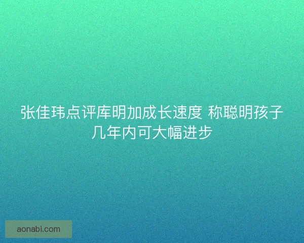 张佳玮点评库明加成长速度 称聪明孩子几年内可大幅进步