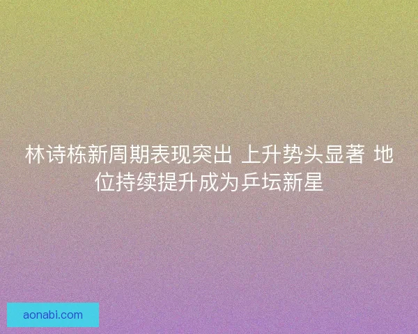 林诗栋新周期表现突出 上升势头显著 地位持续提升成为乒坛新星