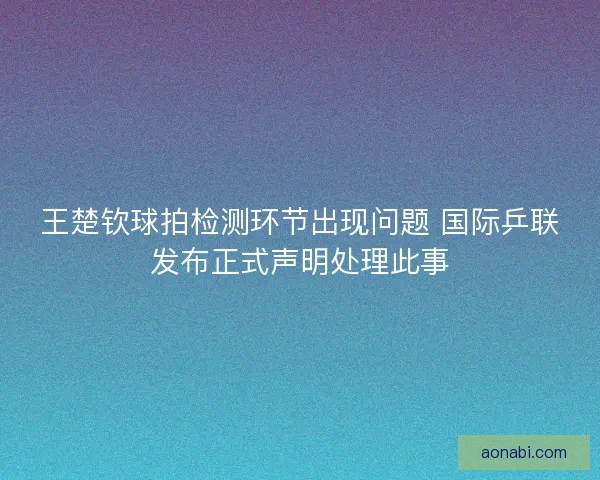 王楚钦球拍检测环节出现问题 国际乒联发布正式声明处理此事