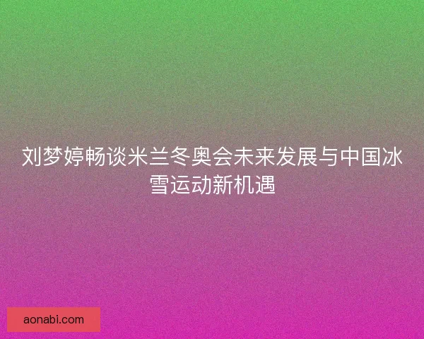 刘梦婷畅谈米兰冬奥会未来发展与中国冰雪运动新机遇