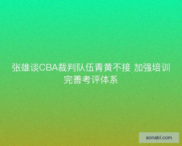 张雄谈CBA裁判队伍青黄不接 加强培训完善考评体系