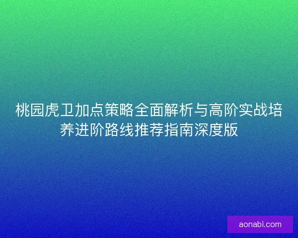 桃园虎卫加点策略全面解析与高阶实战培养进阶路线推荐指南深度版