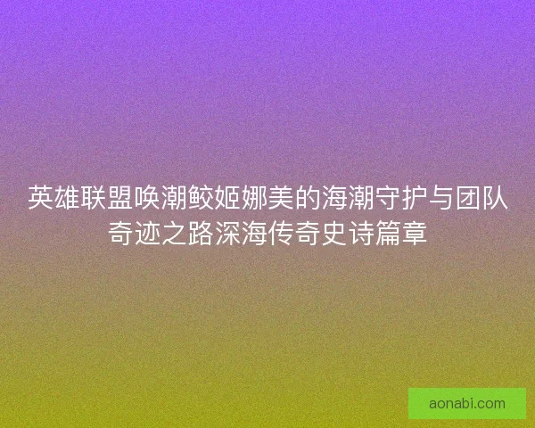 英雄联盟唤潮鲛姬娜美的海潮守护与团队奇迹之路深海传奇史诗篇章