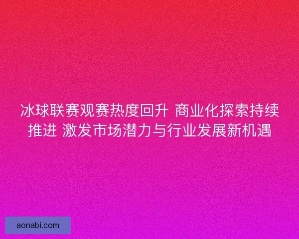 冰球联赛观赛热度回升 商业化探索持续推进 激发市场潜力与行业发展新机遇
