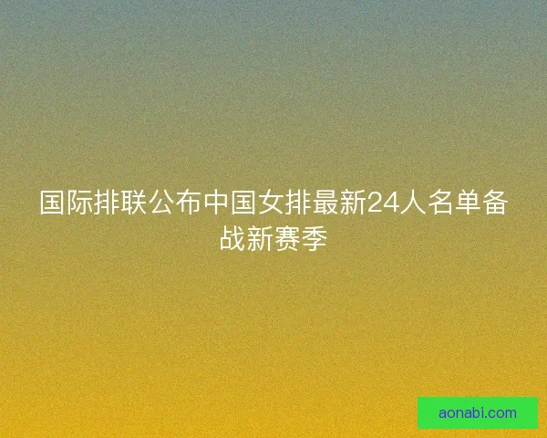 国际排联公布中国女排最新24人名单备战新赛季