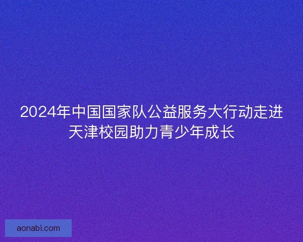 2024年中国国家队公益服务大行动走进天津校园助力青少年成长