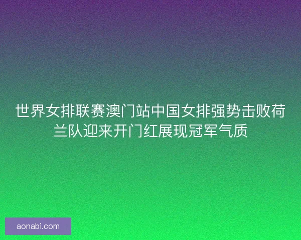 世界女排联赛澳门站中国女排强势击败荷兰队迎来开门红展现冠军气质
