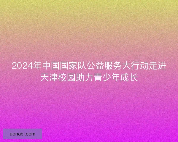 2024年中国国家队公益服务大行动走进天津校园助力青少年成长