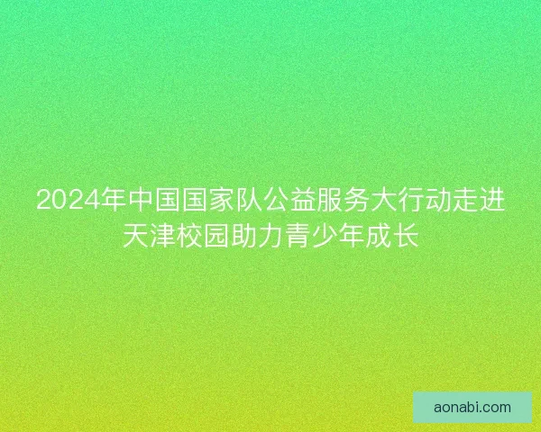 2024年中国国家队公益服务大行动走进天津校园助力青少年成长