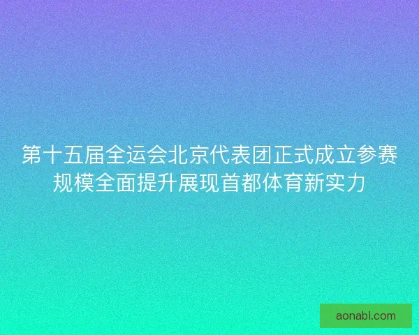第十五届全运会北京代表团正式成立参赛规模全面提升展现首都体育新实力